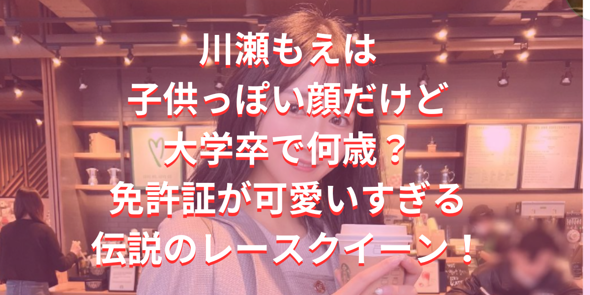 川瀬もえは子供っぽい顔だけど大学卒で何歳？免許証が可愛いすぎる伝説のレースクイーン！