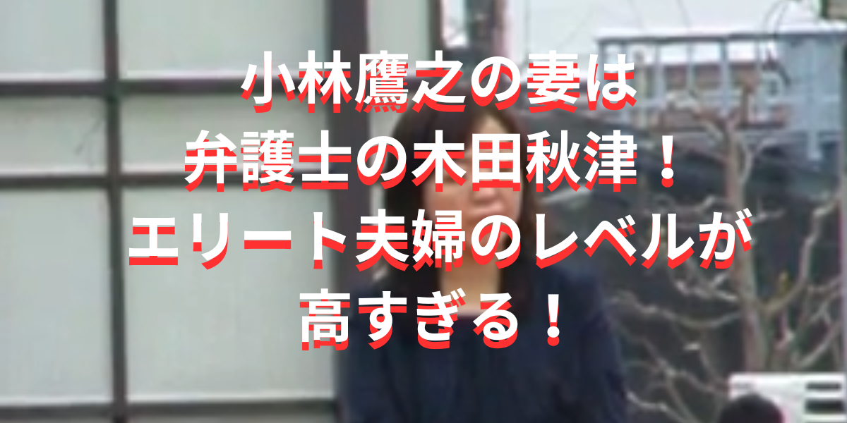 小林鷹之の妻は弁護士の木田秋津！エリート夫婦のレベルが高すぎる