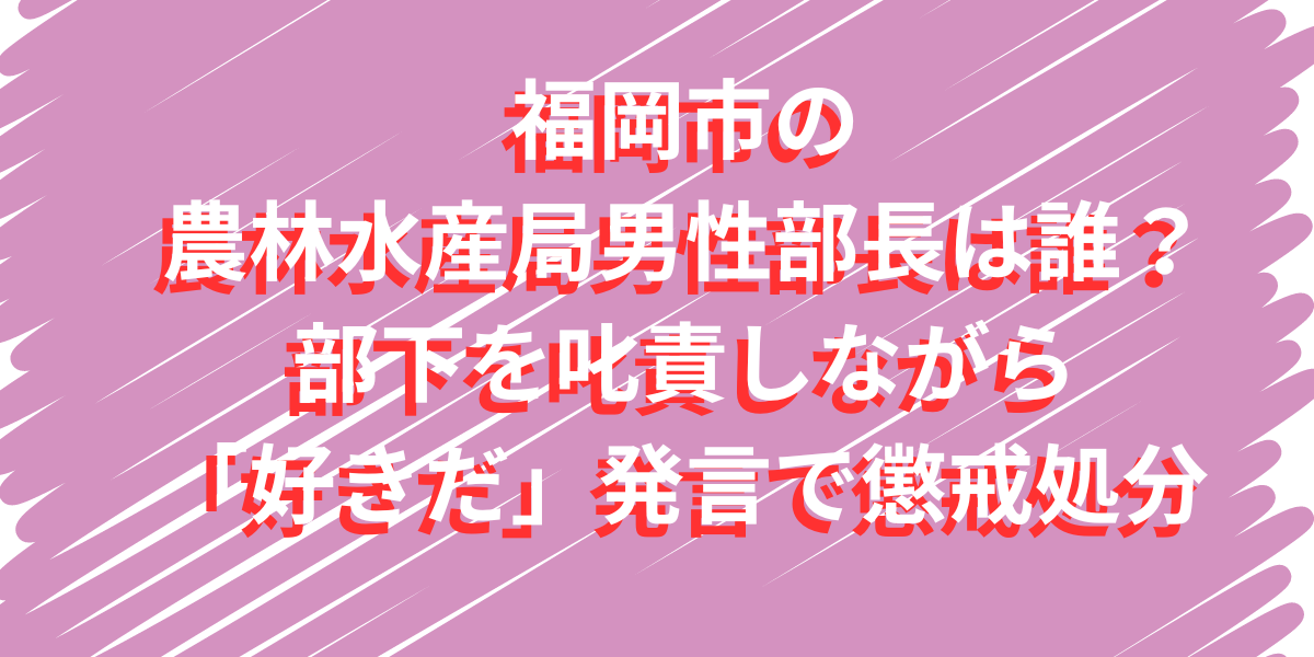 福岡市の農林水産局男性部長は誰？部下を叱責しながら「好きだ」発言で懲戒処分