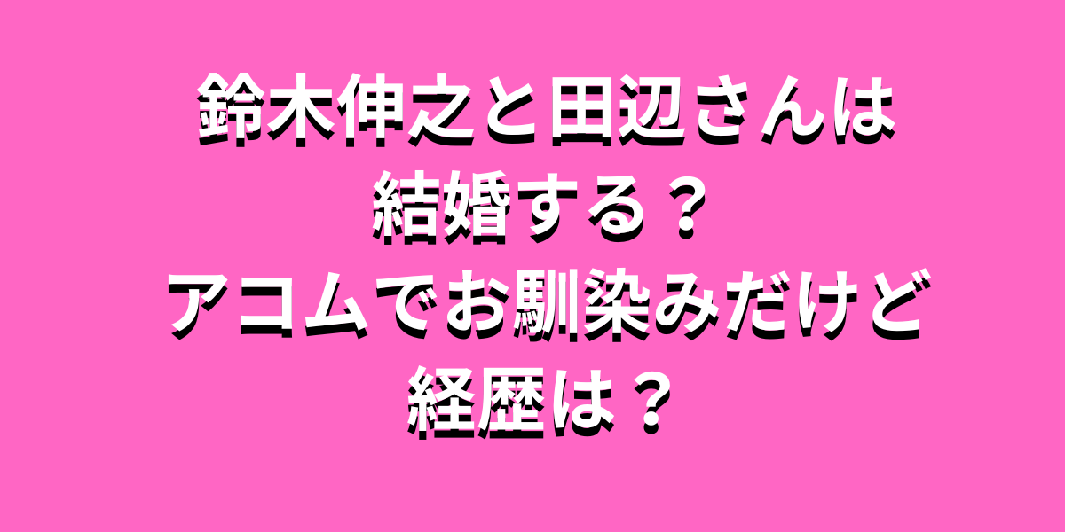 鈴木伸之と田辺さん結婚する？