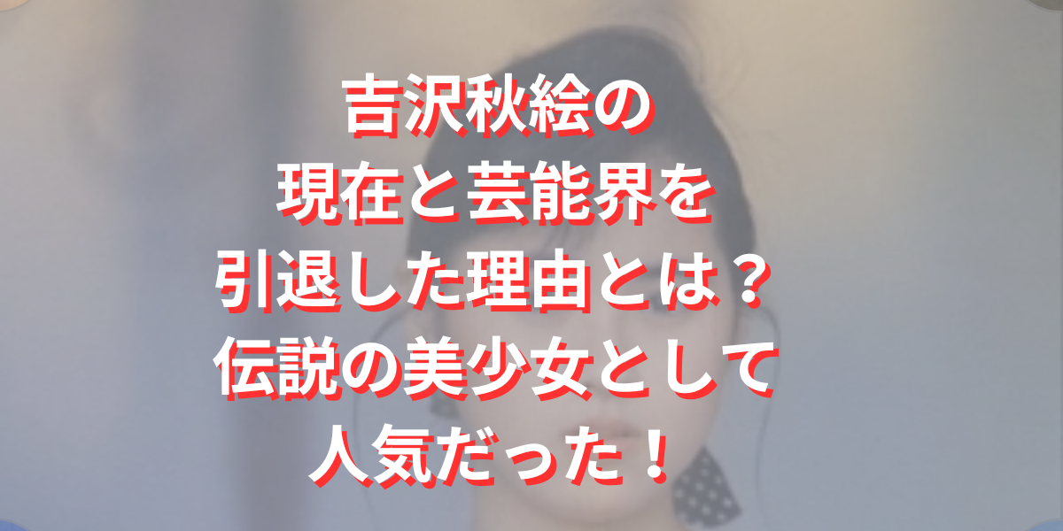 吉沢秋絵の現在と芸能界を引退した理由とは？伝説の美少女として人気だった！